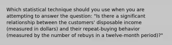 Which statistical technique should you use when you are attempting to answer the question: "Is there a significant relationship between the customers' disposable income (measured in dollars) and their repeat-buying behavior (measured by the number of rebuys in a twelve-month period)?"