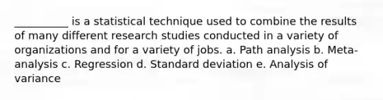 __________ is a statistical technique used to combine the results of many different research studies conducted in a variety of organizations and for a variety of jobs. a. Path analysis b. Meta-analysis c. Regression d. Standard deviation e. Analysis of variance