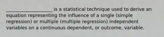 ____________________ is a statistical technique used to derive an equation representing the influence of a single (simple regression) or multiple (multiple regression) independent variables on a continuous dependent, or outcome, variable.