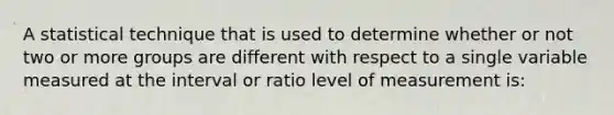 A statistical technique that is used to determine whether or not two or more groups are different with respect to a single variable measured at the interval or ratio level of measurement is: