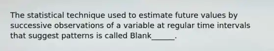 The statistical technique used to estimate future values by successive observations of a variable at regular time intervals that suggest patterns is called Blank______.