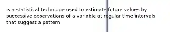 is a statistical technique used to estimate future values by successive observations of a variable at regular time intervals that suggest a pattern