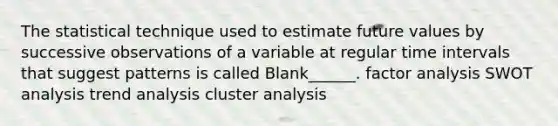 The statistical technique used to estimate future values by successive observations of a variable at regular time intervals that suggest patterns is called Blank______. factor analysis SWOT analysis trend analysis cluster analysis