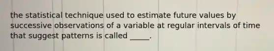 the statistical technique used to estimate future values by successive observations of a variable at regular intervals of time that suggest patterns is called _____.