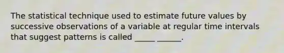 The statistical technique used to estimate future values by successive observations of a variable at regular time intervals that suggest patterns is called _____ ______.