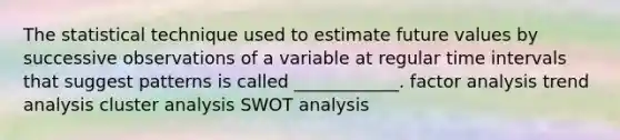 The statistical technique used to estimate future values by successive observations of a variable at regular time intervals that suggest patterns is called ____________. factor analysis trend analysis cluster analysis SWOT analysis