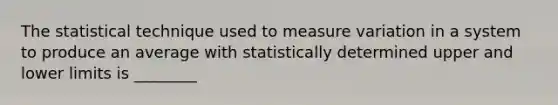 The statistical technique used to measure variation in a system to produce an average with statistically determined upper and lower limits is ________