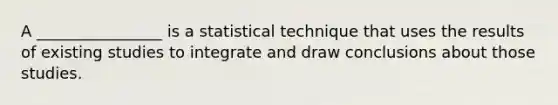 A ________________ is a statistical technique that uses the results of existing studies to integrate and draw conclusions about those studies.