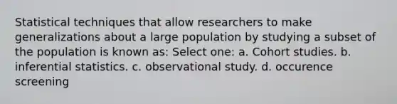 Statistical techniques that allow researchers to make generalizations about a large population by studying a subset of the population is known as: Select one: a. Cohort studies. b. inferential statistics. c. observational study. d. occurence screening