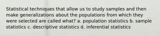 Statistical techniques that allow us to study samples and then make generalizations about the populations from which they were selected are called what? a. population statistics b. sample statistics c. descriptive statistics d. inferential statistics