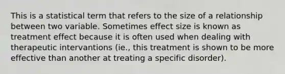 This is a statistical term that refers to the size of a relationship between two variable. Sometimes effect size is known as treatment effect because it is often used when dealing with therapeutic intervantions (ie., this treatment is shown to be more effective than another at treating a specific disorder).