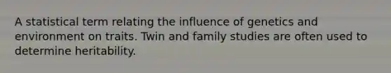 A statistical term relating the influence of genetics and environment on traits. Twin and family studies are often used to determine heritability.