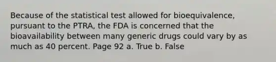 Because of the statistical test allowed for bioequivalence, pursuant to the PTRA, the FDA is concerned that the bioavailability between many generic drugs could vary by as much as 40 percent. Page 92 a. True b. False