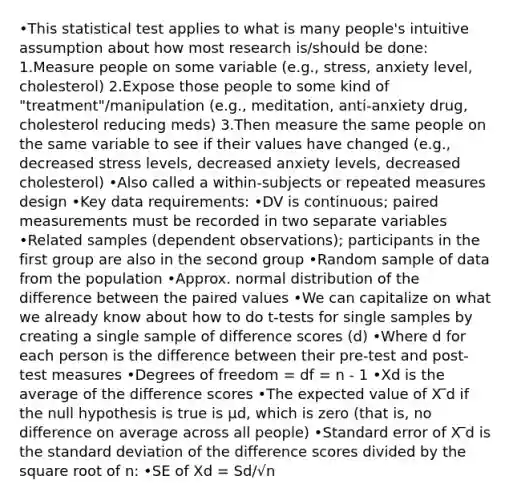 •This statistical test applies to what is many people's intuitive assumption about how most research is/should be done: 1.Measure people on some variable (e.g., stress, anxiety level, cholesterol) 2.Expose those people to some kind of "treatment"/manipulation (e.g., meditation, anti-anxiety drug, cholesterol reducing meds) 3.Then measure the same people on the same variable to see if their values have changed (e.g., decreased stress levels, decreased anxiety levels, decreased cholesterol) •Also called a within-subjects or repeated measures design •Key data requirements: •DV is continuous; paired measurements must be recorded in two separate variables •Related samples (dependent observations); participants in the first group are also in the second group •Random sample of data from the population •Approx. normal distribution of the difference between the paired values •We can capitalize on what we already know about how to do t-tests for single samples by creating a single sample of difference scores (d) •Where d for each person is the difference between their pre-test and post-test measures •Degrees of freedom = df = n - 1 •Xd is the average of the difference scores •The expected value of X ̅d if the null hypothesis is true is µd, which is zero (that is, no difference on average across all people) •Standard error of X ̅d is the <a href='https://www.questionai.com/knowledge/kqGUr1Cldy-standard-deviation' class='anchor-knowledge'>standard deviation</a> of the difference scores divided by the square root of n: •SE of Xd = Sd/√n