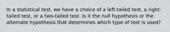 In a statistical test, we have a choice of a left-tailed test, a right-tailed test, or a two-tailed test. Is it the null hypothesis or the alternate hypothesis that determines which type of test is used?