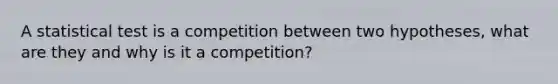 A statistical test is a competition between two hypotheses, what are they and why is it a competition?