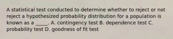 A statistical test conducted to determine whether to reject or not reject a hypothesized probability distribution for a population is known as a _____. A. contingency test B. dependence test C. probability test D. goodness of fit test