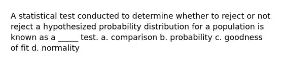 A statistical test conducted to determine whether to reject or not reject a hypothesized probability distribution for a population is known as a _____ test. a. comparison b. probability c. goodness of fit d. normality