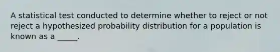 A statistical test conducted to determine whether to reject or not reject a hypothesized probability distribution for a population is known as a _____.