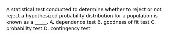 A statistical test conducted to determine whether to reject or not reject a hypothesized probability distribution for a population is known as a _____. A. dependence test B. goodness of fit test C. probability test D. contingency test