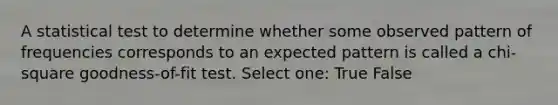 A statistical test to determine whether some observed pattern of frequencies corresponds to an expected pattern is called a chi-square goodness-of-fit test. Select one: True False