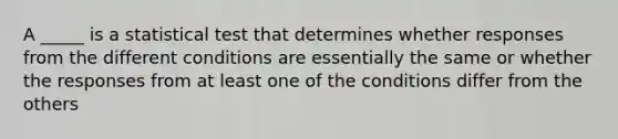 A _____ is a statistical test that determines whether responses from the different conditions are essentially the same or whether the responses from at least one of the conditions differ from the others