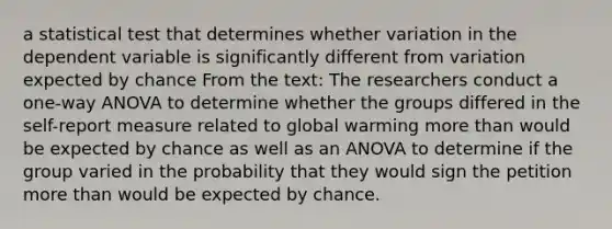 a statistical test that determines whether variation in the dependent variable is significantly different from variation expected by chance From the text: The researchers conduct a one-way ANOVA to determine whether the groups differed in the self-report measure related to global warming more than would be expected by chance as well as an ANOVA to determine if the group varied in the probability that they would sign the petition more than would be expected by chance.