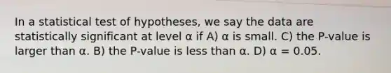 In a statistical test of hypotheses, we say the data are statistically significant at level α if A) α is small. C) the P-value is larger than α. B) the P-value is less than α. D) α = 0.05.