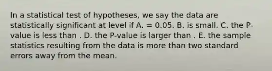 In a statistical test of hypotheses, we say the data are statistically significant at level if A. = 0.05. B. is small. C. the P-value is <a href='https://www.questionai.com/knowledge/k7BtlYpAMX-less-than' class='anchor-knowledge'>less than</a> . D. the P-value is larger than . E. the sample statistics resulting from the data is <a href='https://www.questionai.com/knowledge/keWHlEPx42-more-than' class='anchor-knowledge'>more than</a> two standard errors away from the mean.