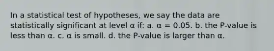 In a statistical test of hypotheses, we say the data are statistically significant at level α if: a. α = 0.05. b. the P-value is less than α. c. α is small. d. the P-value is larger than α.