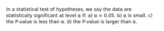 In a statistical test of hypotheses, we say the data are statistically significant at level ⍺ if: a) ⍺ = 0.05. b) ⍺ is small. c) the P-value is less than ⍺. d) the P-value is larger than ⍺ .