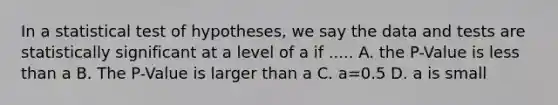 In a statistical test of hypotheses, we say the data and tests are statistically significant at a level of a if ..... A. the P-Value is <a href='https://www.questionai.com/knowledge/k7BtlYpAMX-less-than' class='anchor-knowledge'>less than</a> a B. The P-Value is larger than a C. a=0.5 D. a is small