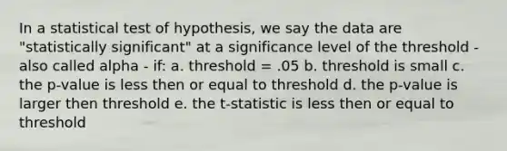 In a statistical test of hypothesis, we say the data are "statistically significant" at a significance level of the threshold - also called alpha - if: a. threshold = .05 b. threshold is small c. the p-value is less then or equal to threshold d. the p-value is larger then threshold e. the t-statistic is less then or equal to threshold