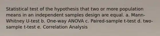 Statistical test of the hypothesis that two or more population means in an independent samples design are equal. a. Mann-Whitney U-test b. One-way ANOVA c. Paired-sample t-test d. two-sample t-test e. Correlation Analysis