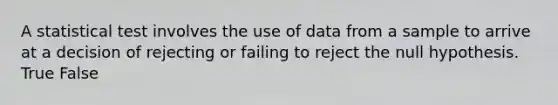 A statistical test involves the use of data from a sample to arrive at a decision of rejecting or failing to reject the null hypothesis. True False