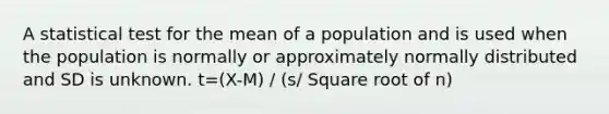 A statistical test for the mean of a population and is used when the population is normally or approximately normally distributed and SD is unknown. t=(X-M) / (s/ Square root of n)