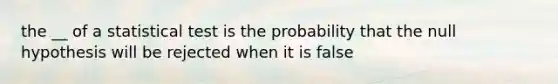 the __ of a statistical test is the probability that the null hypothesis will be rejected when it is false