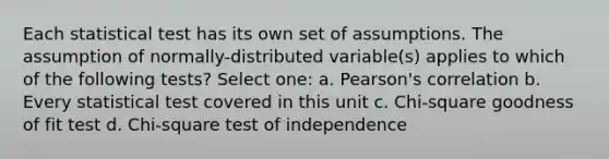 Each statistical test has its own set of assumptions. The assumption of normally-distributed variable(s) applies to which of the following tests? Select one: a. Pearson's correlation b. Every statistical test covered in this unit c. Chi-square goodness of fit test d. Chi-square test of independence