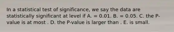 In a statistical test of significance, we say the data are statistically significant at level if A. = 0.01. B. = 0.05. C. the P-value is at most . D. the P-value is larger than . E. is small.