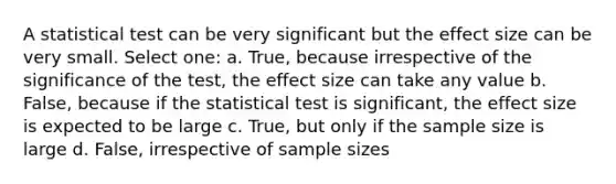 A statistical test can be very significant but the effect size can be very small. Select one: a. True, because irrespective of the significance of the test, the effect size can take any value b. False, because if the statistical test is significant, the effect size is expected to be large c. True, but only if the sample size is large d. False, irrespective of sample sizes