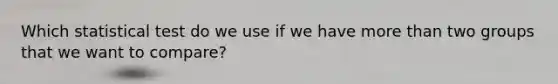 Which statistical test do we use if we have more than two groups that we want to compare?