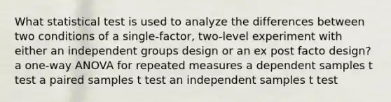 What statistical test is used to analyze the differences between two conditions of a single-factor, two-level experiment with either an independent groups design or an ex post facto design? a one-way ANOVA for repeated measures a dependent samples t test a paired samples t test an independent samples t test