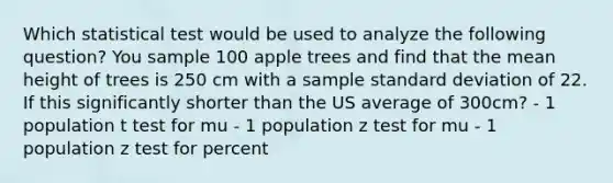 Which statistical test would be used to analyze the following question? You sample 100 apple trees and find that the mean height of trees is 250 cm with a sample standard deviation of 22. If this significantly shorter than the US average of 300cm? - 1 population t test for mu - 1 population z test for mu - 1 population z test for percent