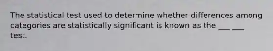 The statistical test used to determine whether differences among categories are statistically significant is known as the ___ ___ test.