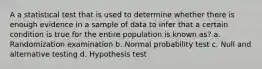 A a statistical test that is used to determine whether there is enough evidence in a sample of data to infer that a certain condition is true for the entire population is known as? a. Randomization examination b. Normal probability test c. Null and alternative testing d. Hypothesis test