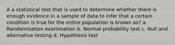 A a statistical test that is used to determine whether there is enough evidence in a sample of data to infer that a certain condition is true for the entire population is known as? a. Randomization examination b. Normal probability test c. Null and alternative testing d. Hypothesis test