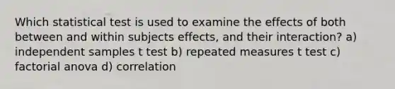 Which statistical test is used to examine the effects of both between and within subjects effects, and their interaction? a) independent samples t test b) repeated measures t test c) factorial anova d) correlation