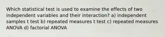 Which statistical test is used to examine the effects of two independent variables and their interaction? a) independent samples t test b) repeated measures t test c) repeated measures ANOVA d) factorial ANOVA