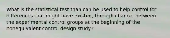 What is the statistical test than can be used to help control for differences that might have existed, through chance, between the experimental control groups at the beginning of the nonequivalent control design study?