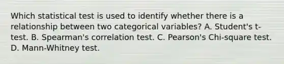 Which statistical test is used to identify whether there is a relationship between two categorical variables? A. Student's t-test. B. Spearman's correlation test. C. Pearson's Chi-square test. D. Mann-Whitney test.